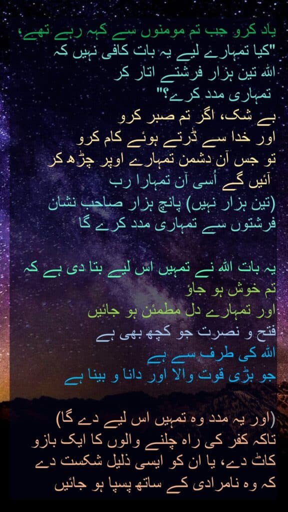 یاد کرو جب تم مومنوں سے کہہ رہے تھے، "کیا تمہارے لیے یہ بات کافی نہیں کہ 
اللہ تین ہزار فرشتے اتار کر
 تمہاری مدد کرے؟" 
بے شک، اگر تم صبر کرو 
اور خدا سے ڈرتے ہوئے کام کرو 
تو جس آن دشمن تمہارے اوپر چڑھ کر
 آئیں گے اُسی آن تمہارا رب 
(تین ہزار نہیں) پانچ ہزار صاحب نشان فرشتوں سے تمہاری مدد کرے گا
 
یہ بات اللہ نے تمہیں اس لیے بتا دی ہے کہ تم خوش ہو جاؤ 
اور تمہارے دل مطمئن ہو جائیں 
فتح و نصرت جو کچھ بھی ہے 
اللہ کی طرف سے ہے 
جو بڑی قوت والا اور دانا و بینا ہے
 
(اور یہ مدد وہ تمہیں اس لیے دے گا) 
تاکہ کفر کی راہ چلنے والوں کا ایک بازو کاٹ دے، یا ان کو ایسی ذلیل شکست دے 
کہ وہ نامرادی کے ساتھ پسپا ہو جائیں

