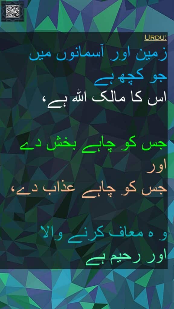 زمین اور آسمانوں میں 
جو کچھ ہے 
اس کا مالک اللہ ہے، 

جس کو چاہے بخش دے 
اور 
جس کو چاہے عذاب دے، 

و ہ معاف کرنے والا 
اور رحیم ہے