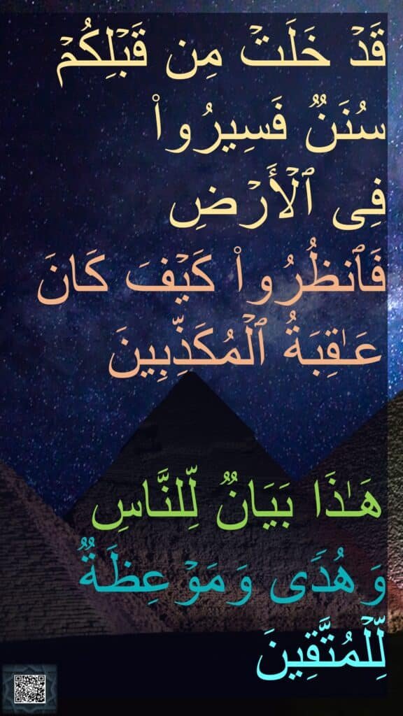 قَدۡ خَلَتۡ مِن قَبۡلِكُمۡ سُنَنࣱ فَسِیرُوا۟ 
فِی ٱلۡأَرۡضِ 
فَٱنظُرُوا۟ كَیۡفَ كَانَ عَـٰقِبَةُ ٱلۡمُكَذِّبِینَ 

هَـٰذَا بَیَانࣱ لِّلنَّاسِ وَهُدࣰى وَمَوۡعِظَةࣱ لِّلۡمُتَّقِینَ
