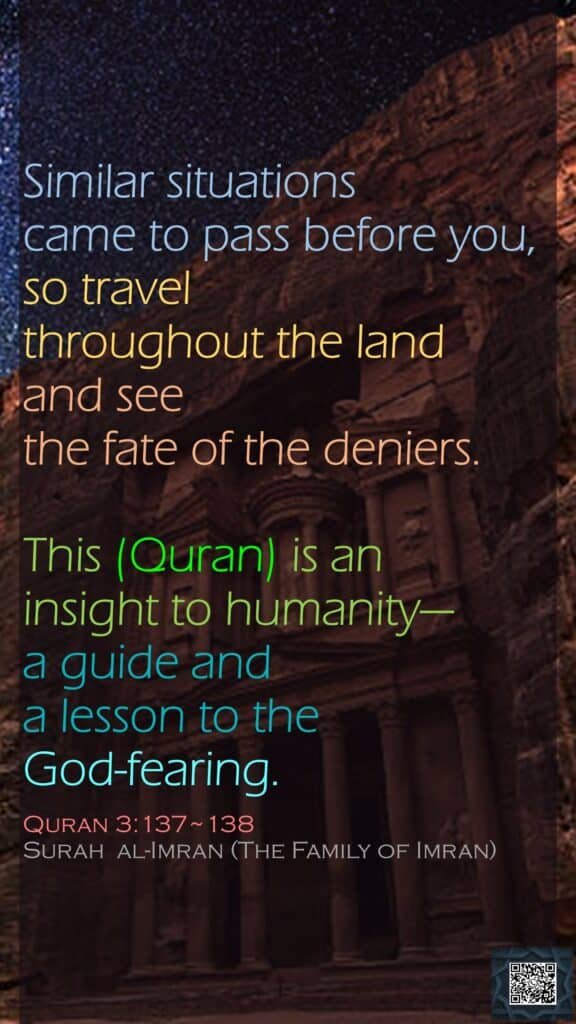 Similar situations came to pass before you, so travel throughout the land and see the fate of the deniers.This (Quran) is an insight to humanity—a guide and a lesson to the God-fearing. Quran 3:137~138Surah  al-Imran (The Family of Imran)