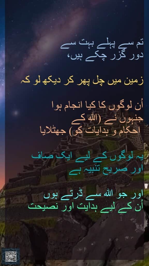 تم سے پہلے بہت سے دور گزر چکے ہیں، زمین میں چل پھر کر دیکھ لو کہ اُن لوگوں کا کیا انجام ہوا جنہوں نے (اللہ کے احکام و ہدایات کو) جھٹلایا یہ لوگوں کے لیے ایک صاف اور صریح تنبیہ ہے اور جو اللہ سے ڈرتے ہوں اُن کے لیے ہدایت اور نصیحت