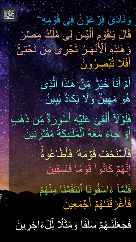 وَنَادَىٰ فِرۡعَوۡنُ فِی قَوۡمِهِۦ 
قَالَ یَـٰقَوۡمِ أَلَیۡسَ لِی مُلۡكُ مِصۡرَ وَهَـٰذِهِ ٱلۡأَنۡهَـٰرُ تَجۡرِی مِن تَحۡتِیۤۚ أَفَلَا تُبۡصِرُونَ 

أَمۡ أَنَا۠ خَیۡرࣱ مِّنۡ هَـٰذَا ٱلَّذِی 
هُوَ مَهِینࣱ وَلَا یَكَادُ یُبِینُ 

فَلَوۡلَاۤ أُلۡقِیَ عَلَیۡهِ أَسۡوِرَةࣱ مِّن ذَهَبٍ أَوۡ جَاۤءَ مَعَهُ ٱلۡمَلَـٰۤىِٕكَةُ مُقۡتَرِنِینَ 

فَٱسۡتَخَفَّ قَوۡمَهُۥ فَأَطَاعُوهُۚ 
إِنَّهُمۡ كَانُوا۟ قَوۡمࣰا فَـٰسِقِینَ 

فَلَمَّاۤ ءَاسَفُونَا ٱنتَقَمۡنَا مِنۡهُمۡ فَأَغۡرَقۡنَـٰهُمۡ أَجۡمَعِینَ 

فَجَعَلۡنَـٰهُمۡ سَلَفࣰا وَمَثَلࣰا لِّلۡءَاخِرِینَ
