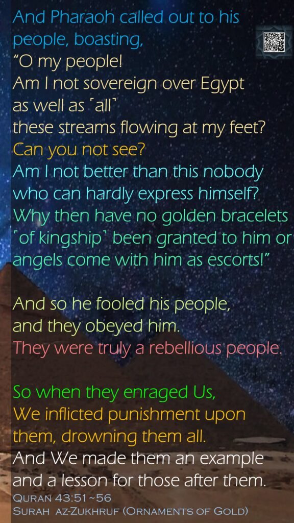 And Pharaoh called out to his people, boasting, “O my people! Am I not sovereign over Egypt as well as ˹all˺ these streams flowing at my feet? Can you not see?Am I not better than this nobody who can hardly express himself?Why then have no golden bracelets ˹of kingship˺ been granted to him or angels come with him as escorts!”And so he fooled his people, and they obeyed him. They were truly a rebellious people.So when they enraged Us, We inflicted punishment upon them, drowning them all.And We made them an example and a lesson for those after them.Quran 43:51~56Surah  az-Zukhruf (Ornaments of Gold)