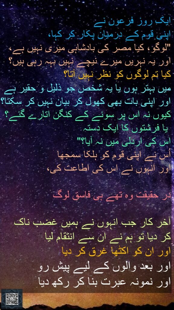 ایک روز فرعون نے 
اپنی قوم کے درمیان پکار کر کہا، 
"لوگو، کیا مصر کی بادشاہی میری نہیں ہے، اور یہ نہریں میرے نیچے نہیں بہہ رہی ہیں؟ 
کیا تم لوگوں کو نظر نہیں آتا؟ 
میں بہتر ہوں یا یہ شخص جو ذلیل و حقیر ہے اور اپنی بات بھی کھول کر بیان نہیں کر سکتا؟ کیوں نہ اس پر سونے کے کنگن اتارے گئے؟
 یا فرشتوں کا ایک دستہ 
اس کی اردلی میں نہ آیا؟" 
اُس نے اپنی قوم کو ہلکا سمجھا 
اور انہوں نے اس کی اطاعت کی، 

در حقیقت وہ تھے ہی فاسق لوگ 

آخر کار جب انہوں نے ہمیں غضب ناک 
کر دیا تو ہم نے ان سے انتقام لیا 
اور ان کو اکٹھا غرق کر دیا 
اور بعد والوں کے لیے پیش رو 
اور نمونہ عبرت بنا کر رکھ دیا 
