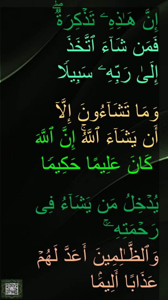 إِنَّ هَـٰذِهِۦ تَذۡكِرَةࣱۖ 
فَمَن شَاۤءَ ٱتَّخَذَ 
إِلَىٰ رَبِّهِۦ سَبِیلࣰا
 
وَمَا تَشَاۤءُونَ إِلَّاۤ 
أَن یَشَاۤءَ ٱللَّهُۚ إِنَّ ٱللَّهَ
 كَانَ عَلِیمًا حَكِیمࣰا
 
یُدۡخِلُ مَن یَشَاۤءُ فِی رَحۡمَتِهِۦۚ 
وَٱلظَّـٰلِمِینَ أَعَدَّ لَهُمۡ عَذَابًا أَلِیمَۢا
