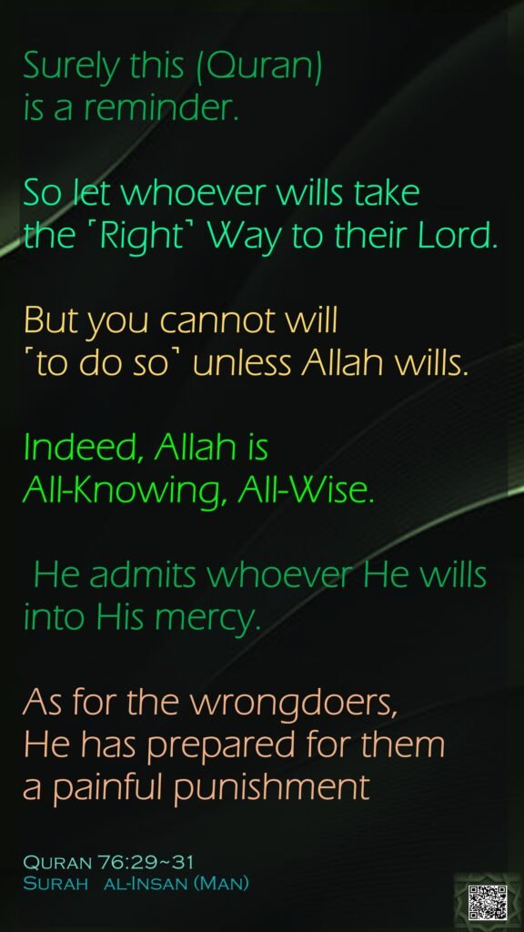 Surely this (Quran) is a reminder. So let whoever wills take the ˹Right˺ Way to their Lord.But you cannot will ˹to do so˺ unless Allah wills. Indeed, Allah is All-Knowing, All-Wise. He admits whoever He wills into His mercy. As for the wrongdoers, He has prepared for them a painful punishmentQuran 76:29~31Surah   al-Insan (Man) 