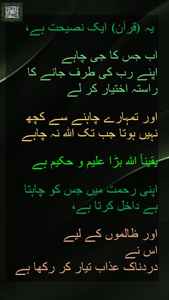 یہ 
 
اب جس کا جی چاہے 
اپنے رب کی طرف جانے کا راستہ اختیار کر لے 

اور تمہارے چاہنے سے کچھ نہیں ہوتا جب تک اللہ نہ چاہے

یقیناً اللہ بڑا علیم و حکیم ہے 

اپنی رحمت میں جس کو چاہتا ہے داخل کرتا ہے، 

اور ظالموں کے لیے 
اس نے 
دردناک عذاب تیار کر رکھا ہے
