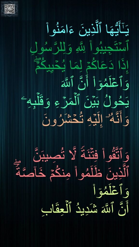 یَـٰۤأَیُّهَا ٱلَّذِینَ ءَامَنُوا۟ ٱسۡتَجِیبُوا۟ لِلَّهِ وَلِلرَّسُولِ 
إِذَا دَعَاكُمۡ لِمَا یُحۡیِیكُمۡۖ وَٱعۡلَمُوۤا۟ أَنَّ ٱللَّهَ 
یَحُولُ بَیۡنَ ٱلۡمَرۡءِ وَقَلۡبِهِۦ 
وَأَنَّهُۥۤ إِلَیۡهِ تُحۡشَرُونَ 

وَٱتَّقُوا۟ فِتۡنَةࣰ لَّا تُصِیبَنَّ 
ٱلَّذِینَ ظَلَمُوا۟ مِنكُمۡ خَاۤصَّةࣰۖ وَٱعۡلَمُوۤا۟ 
أَنَّ ٱللَّهَ شَدِیدُ ٱلۡعِقَابِ
