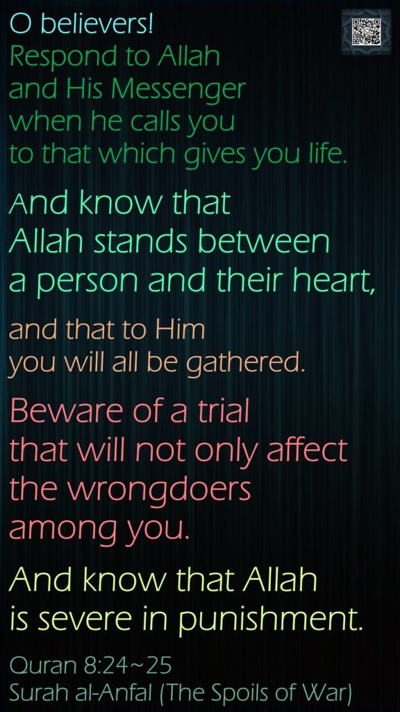 O believers! Respond to Allah and His Messenger when he calls you to that which gives you life. And know that Allah stands between a person and their heart, and that to Him you will all be gathered.Beware of a trial that will not only affect the wrongdoers among you. And know that Allah is severe in punishment.Quran 8:24~25Surah al-Anfal (The Spoils of War)