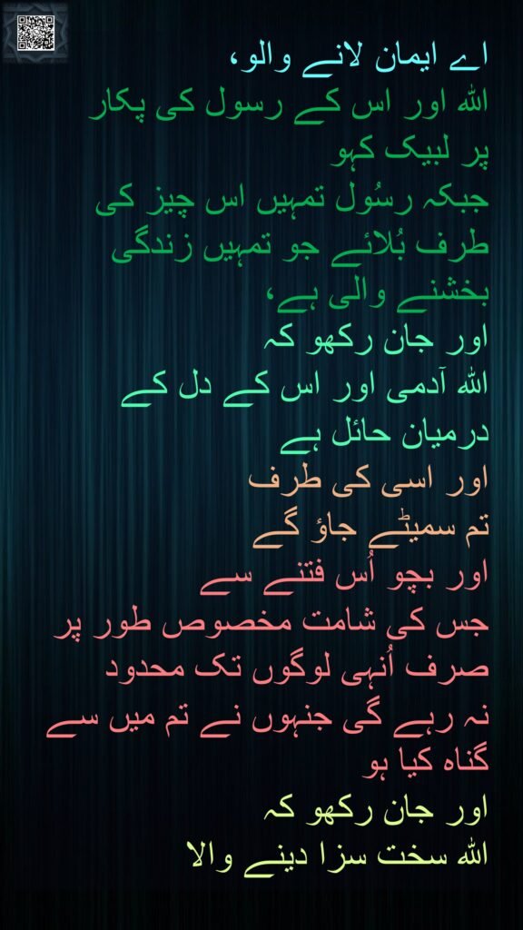 اے ایمان لانے والو، 
اللہ اور اس کے رسول کی پکار 
پر لبیک کہو 
جبکہ رسُول تمہیں اس چیز کی طرف بُلائے جو تمہیں زندگی بخشنے والی ہے، 
اور جان رکھو کہ 
اللہ آدمی اور اس کے دل کے 
درمیان حائل ہے 
اور اسی کی طرف 
تم سمیٹے جاؤ گے 
اور بچو اُس فتنے سے 
جس کی شامت مخصوص طور پر صرف اُنہی لوگوں تک محدود 
نہ رہے گی جنہوں نے تم میں سے گناہ کیا ہو 
اور جان رکھو کہ 
اللہ سخت سزا دینے والا 