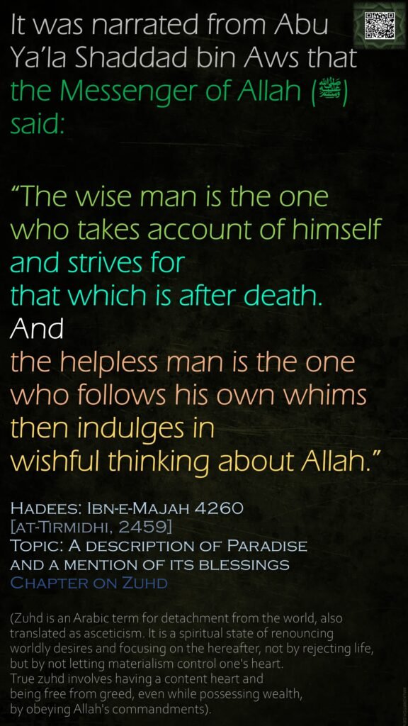 It was narrated from Abu Ya’la Shaddad bin Aws that the Messenger of Allah (ﷺ) said: “The wise man is the one who takes account of himself and strives for that which is after death.And the helpless man is the one who follows his own whims then indulges in wishful thinking about Allah.”Hadees: Ibn-e-Majah 4260[at-Tirmidhi, 2459]Topic: A description of Paradiseand a mention of its blessingsChapter on Zuhd (Zuhd is an Arabic term for detachment from the world, also translated as asceticism. It is a spiritual state of renouncing worldly desires and focusing on the hereafter, not by rejecting life, but by not letting materialism control one's heart. True zuhd involves having a content heart and being free from greed, even while possessing wealth, by obeying Allah's commandments).