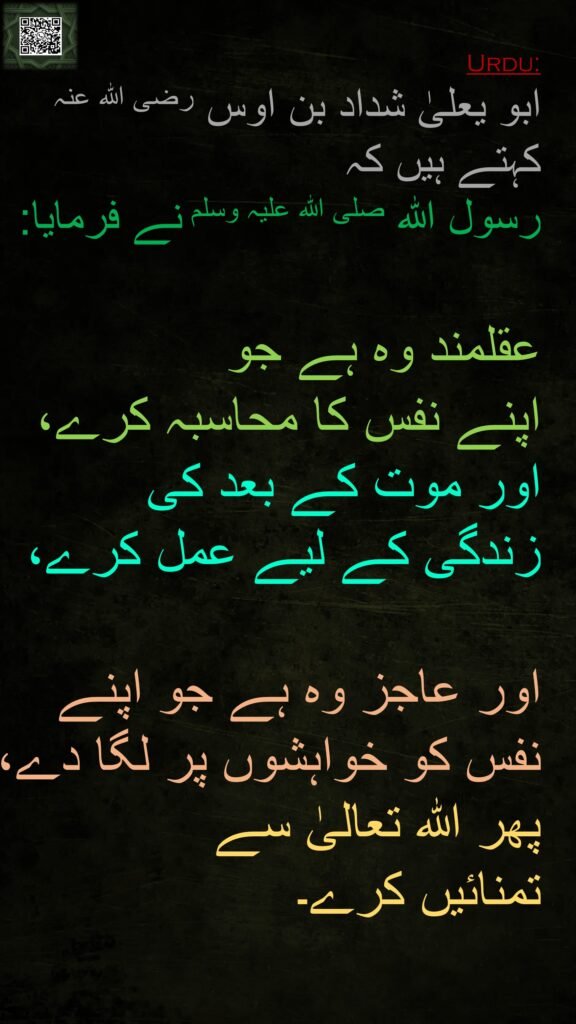 ابو یعلیٰ شداد بن اوس رضی اللہ عنہ کہتے ہیں کہ   
رسول اللہ صلی اللہ علیہ وسلم نے فرمایا:  

عقلمند وہ ہے جو 
اپنے نفس کا محاسبہ کرے، اور موت کے بعد کی 
زندگی کے لیے عمل کرے، 

اور عاجز وہ ہے جو اپنے نفس کو خواہشوں پر لگا دے، پھر اللہ تعالیٰ سے 
تمنائیں کرے۔ 
