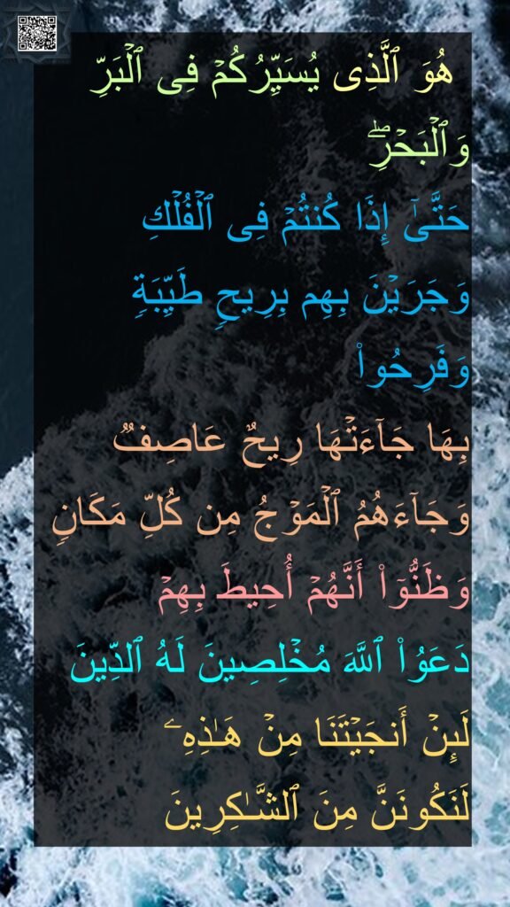  هُوَ ٱلَّذِی یُسَیِّرُكُمۡ فِی ٱلۡبَرِّ وَٱلۡبَحۡرِۖ 
حَتَّىٰۤ إِذَا كُنتُمۡ فِی ٱلۡفُلۡكِ وَجَرَیۡنَ بِهِم بِرِیحࣲ طَیِّبَةࣲ وَفَرِحُوا۟ 
بِهَا جَاۤءَتۡهَا رِیحٌ عَاصِفࣱ وَجَاۤءَهُمُ ٱلۡمَوۡجُ مِن كُلِّ مَكَانࣲ 
وَظَنُّوۤا۟ أَنَّهُمۡ أُحِیطَ بِهِمۡ 
دَعَوُا۟ ٱللَّهَ مُخۡلِصِینَ لَهُ ٱلدِّینَ 
لَىِٕنۡ أَنجَیۡتَنَا مِنۡ هَـٰذِهِۦ 
لَنَكُونَنَّ مِنَ ٱلشَّـٰكِرِینَ 
