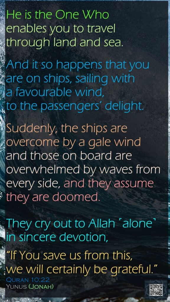 He is the One Who enables you to travel through land and sea. And it so happens that you are on ships, sailing with a favourable wind, to the passengers’ delight.Suddenly, the ships are overcome by a gale wind and those on board are overwhelmed by waves from every side, and they assume they are doomed. They cry out to Allah ˹alone˺ in sincere devotion, “If You save us from this, we will certainly be grateful.”Quran 10:22Yunus (Jonah)