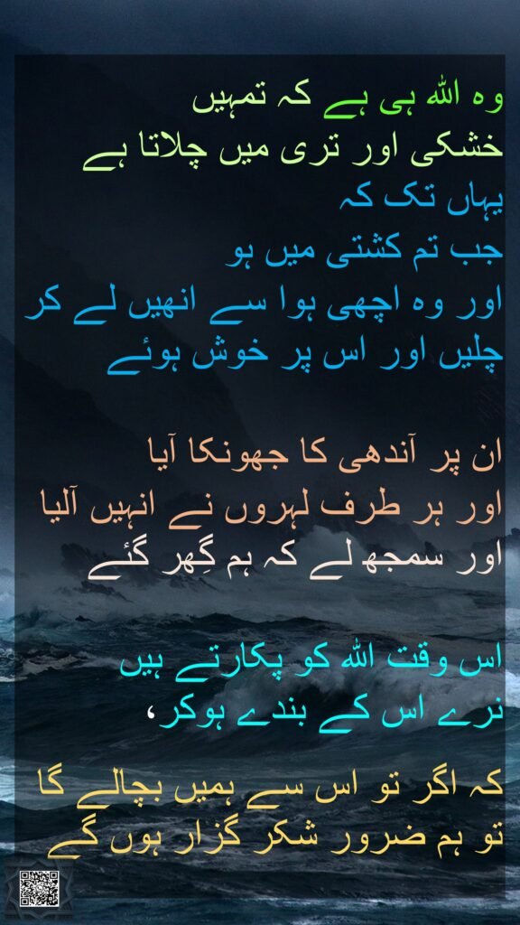 وہ اللہ ہی ہے کہ تمہیں 
خشکی اور تری میں چلاتا ہے یہاں تک کہ 
جب تم کشتی میں ہو 
اور وہ اچھی ہوا سے انھیں لے کر چلیں اور اس پر خوش ہوئے 

ان پر آندھی کا جھونکا آیا 
اور ہر طرف لہروں نے انہیں آلیا اور سمجھ لے کہ ہم گِھر گئے
 
اس وقت اللہ کو پکارتے ہیں 
نرے اس کے بندے ہوکر، 

کہ اگر تو اس سے ہمیں بچالے گا تو ہم ضرور شکر گزار ہوں گے 
