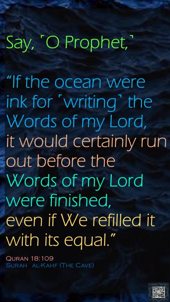 Say, ˹O Prophet,˺ “If the ocean were ink for ˹writing˺ the Words of my Lord, it would certainly run out before the Words of my Lord were finished, even if We refilled it with its equal.”Quran 18:109Surah   al-Kahf (The Cave) 