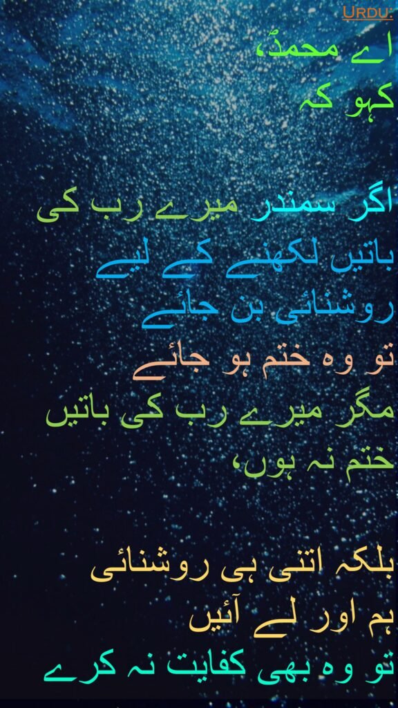 اے محمدؐ، 
کہو کہ
 
اگر سمندر میرے رب کی باتیں لکھنے کے لیے روشنائی بن جائے 
تو وہ ختم ہو جائے 
مگر میرے رب کی باتیں ختم نہ ہوں، 

بلکہ اتنی ہی روشنائی 
ہم اور لے آئیں 
تو وہ بھی کفایت نہ کرے 
