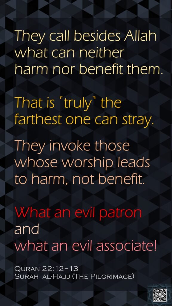 They call besides Allah what can neither harm nor benefit them. That is ˹truly˺ the farthest one can stray.They invoke those whose worship leads to harm, not benefit.What an evil patron and what an evil associate! Quran 22:12~13Surah  al-Hajj (The Pilgrimage) 