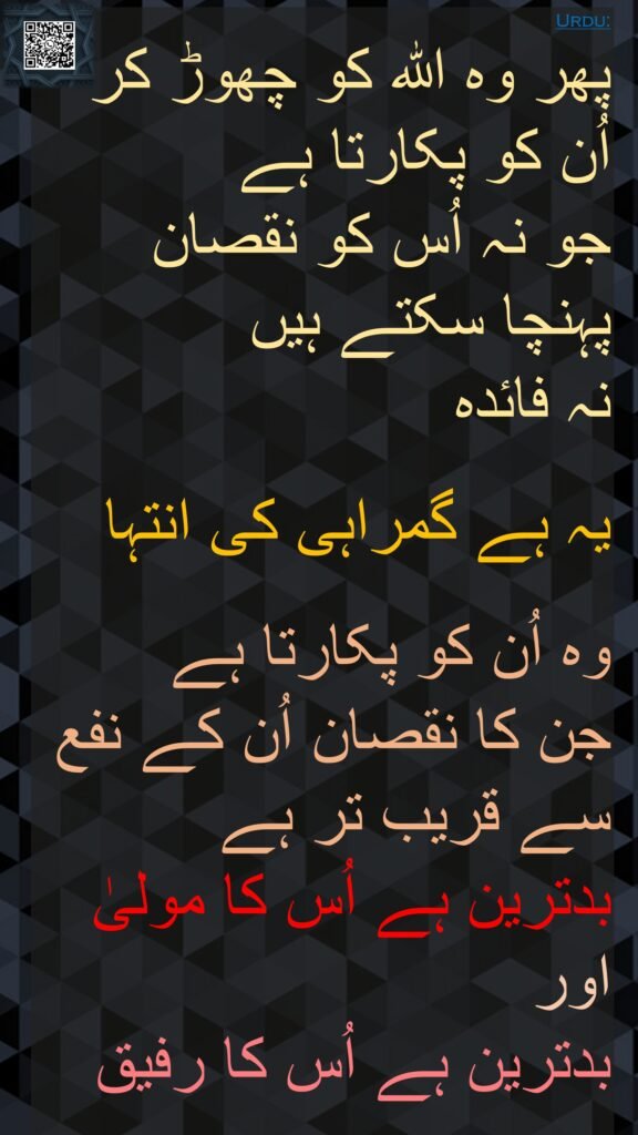 پھر وہ اللہ کو چھوڑ کر اُن کو پکارتا ہے 
جو نہ اُس کو نقصان پہنچا سکتے ہیں 
نہ فائدہ 

یہ ہے گمراہی کی انتہا 

وہ اُن کو پکارتا ہے 
جن کا نقصان اُن کے نفع سے قریب تر ہے 
بدترین ہے اُس کا مولیٰ اور 
بدترین ہے اُس کا رفیق