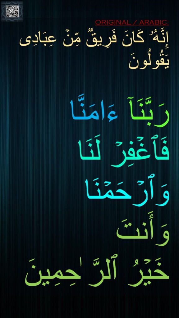 إِنَّهُۥ كَانَ فَرِیقࣱ مِّنۡ عِبَادِی یَقُولُونَ 

رَبَّنَاۤ ءَامَنَّا فَٱغۡفِرۡ لَنَا وَٱرۡحَمۡنَا 
وَأَنتَ 
خَیۡرُ ٱلرَّ ٰحِمِینَ
