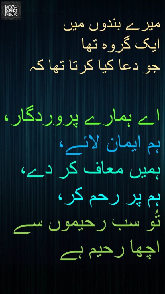 میرے بندوں میں 
ایک گروہ تھا 
جو دعا کیا کرتا تھا کہ 

اے ہمارے پروردگار، 
ہم ایمان لائے، 
ہمیں معاف کر دے، 
ہم پر رحم کر، 
تُو سب رحیموں سے 
اچھا رحیم ہے
