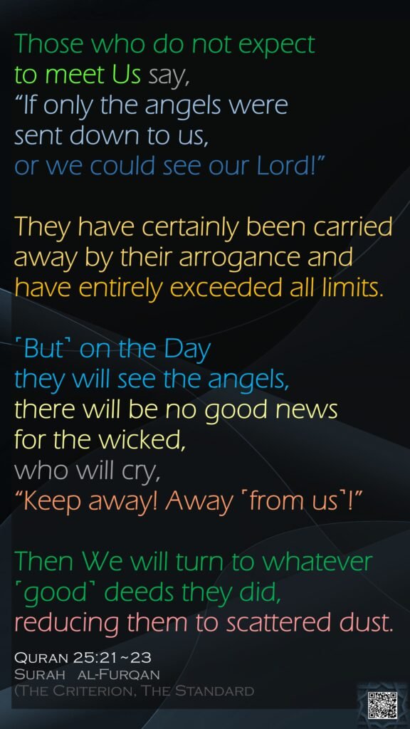 Those who do not expect to meet Us say, “If only the angels were sent down to us, or we could see our Lord!” They have certainly been carried away by their arrogance and have entirely exceeded all limits.˹But˺ on the Day they will see the angels, there will be no good news for the wicked, who will cry, “Keep away! Away ˹from us˺!”Then We will turn to whatever ˹good˺ deeds they did, reducing them to scattered dust.Quran 25:21~23Surah   al-Furqan (The Criterion, The Standard