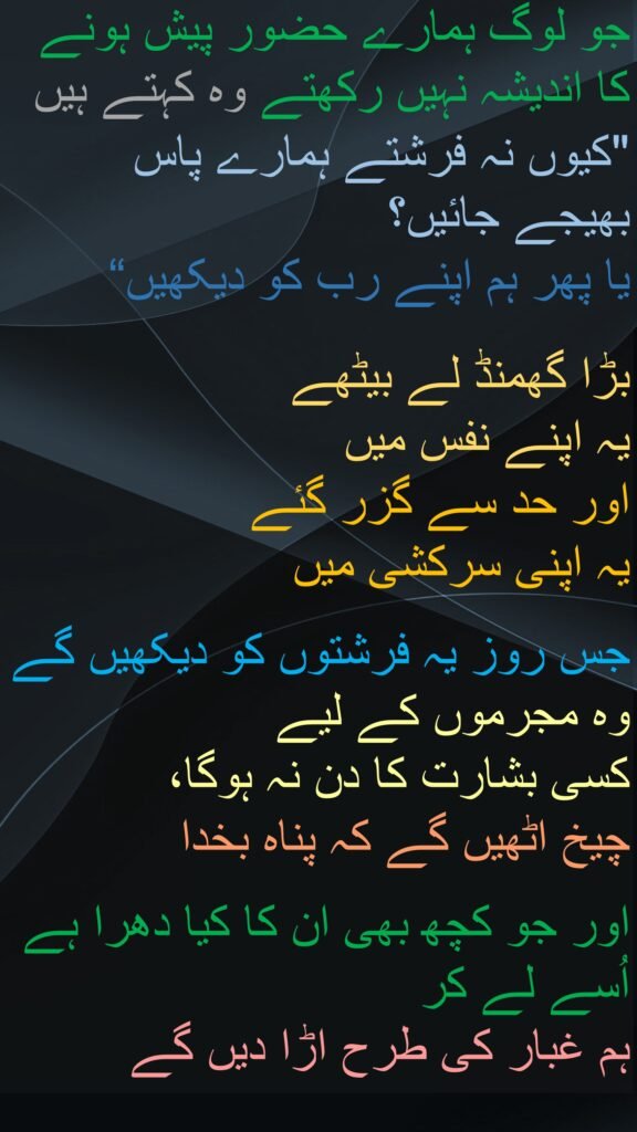 جو لوگ ہمارے حضور پیش ہونے کا اندیشہ نہیں رکھتے وہ کہتے ہیں 
"کیوں نہ فرشتے ہمارے پاس بھیجے جائیں؟ 
یا پھر ہم اپنے رب کو دیکھیں“

بڑا گھمنڈ لے بیٹھے 
یہ اپنے نفس میں 
اور حد سے گزر گئے 
یہ اپنی سرکشی میں 

جس روز یہ فرشتوں کو دیکھیں گے وہ مجرموں کے لیے 
کسی بشارت کا دن نہ ہوگا، 
چیخ اٹھیں گے کہ پناہ بخدا 

اور جو کچھ بھی ان کا کیا دھرا ہے اُسے لے کر 
ہم غبار کی طرح اڑا دیں گے
