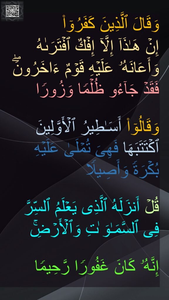 وَقَالَ ٱلَّذِینَ كَفَرُوۤا۟ 
إِنۡ هَـٰذَاۤ إِلَّاۤ إِفۡكٌ ٱفۡتَرَىٰهُ وَأَعَانَهُۥ عَلَیۡهِ قَوۡمٌ ءَاخَرُونَۖ فَقَدۡ جَاۤءُو ظُلۡمࣰا وَزُورࣰا 

وَقَالُوۤا۟ أَسَـٰطِیرُ ٱلۡأَوَّلِینَ ٱكۡتَتَبَهَا فَهِیَ تُمۡلَىٰ عَلَیۡهِ 
بُكۡرَةࣰ وَأَصِیلࣰا 

قُلۡ أَنزَلَهُ ٱلَّذِی یَعۡلَمُ ٱلسِّرَّ 
فِی ٱلسَّمَـٰوَ ٰتِ وَٱلۡأَرۡضِۚ 

إِنَّهُۥ كَانَ غَفُورࣰا رَّحِیمࣰا
