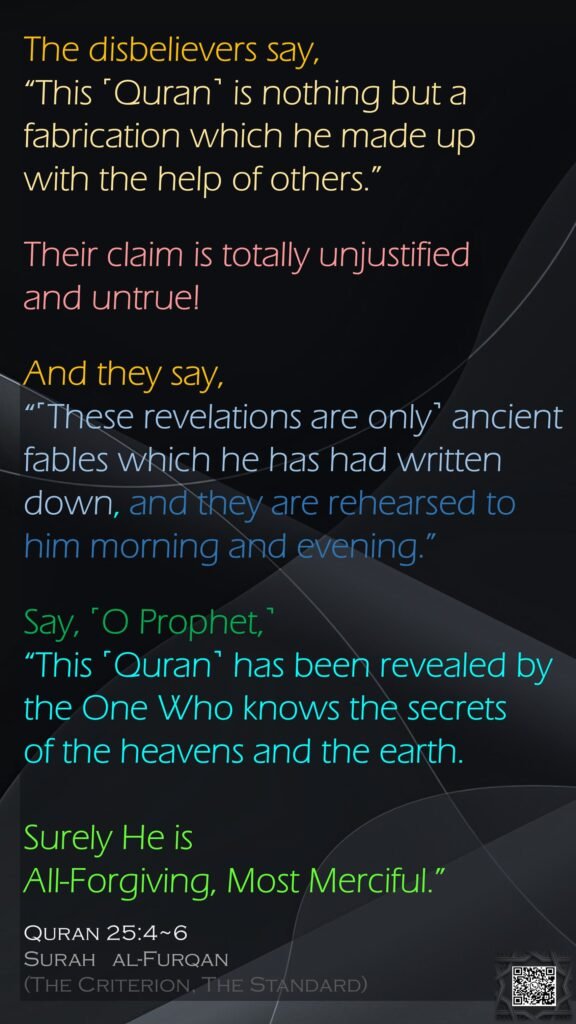 The disbelievers say, “This ˹Quran˺ is nothing but a fabrication which he made up with the help of others.” Their claim is totally unjustified and untrue!And they say, “˹These revelations are only˺ ancient fables which he has had written down, and they are rehearsed to him morning and evening.”Say, ˹O Prophet,˺ “This ˹Quran˺ has been revealed by the One Who knows the secrets of the heavens and the earth. Surely He is All-Forgiving, Most Merciful.”Quran 25:4~6Surah   al-Furqan (The Criterion, The Standard) 