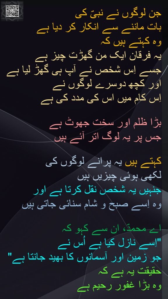جن لوگوں نے نبیؐ کی 
بات ماننے سے انکار کر دیا ہے 
وہ کہتے ہیں کہ 
یہ فرقان ایک من گھڑت چیز ہے 
جسے اِس شخص نے آپ ہی گھڑ لیا ہے اور کچھ دوسرے لوگوں نے 
اِس کام میں اس کی مدد کی ہے
 
بڑا ظلم اور سخت جھوٹ ہے 
جس پر یہ لوگ اتر آئے ہیں 

کہتے ہیں یہ پرانے لوگوں کی 
لکھی ہوئی چیزیں ہیں 
جنہیں یہ شخص نقل کرتا ہے اور 
وہ اِسے صبح و شام سنائی جاتی ہیں 

اے محمدؐ، ان سے کہو کہ 
"اِسے نازل کیا ہے اُس نے 
جو زمین اور آسمانوں کا بھید جانتا ہے" حقیقت یہ ہے کہ 
وہ بڑا غفور رحیم ہے