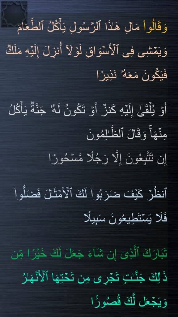 َقَالُوا۟ مَالِ هَـٰذَا ٱلرَّسُولِ یَأۡكُلُ ٱلطَّعَامَ وَیَمۡشِی فِی ٱلۡأَسۡوَاقِ لَوۡلَاۤ أُنزِلَ إِلَیۡهِ مَلَكࣱ فَیَكُونَ مَعَهُۥ نَذِیرًا 

أَوۡ یُلۡقَىٰۤ إِلَیۡهِ كَنزٌ أَوۡ تَكُونُ لَهُۥ جَنَّةࣱ یَأۡكُلُ مِنۡهَاۚ وَقَالَ ٱلظَّـٰلِمُونَ 
إِن تَتَّبِعُونَ إِلَّا رَجُلࣰا مَّسۡحُورًا
 
ٱنظُرۡ كَیۡفَ ضَرَبُوا۟ لَكَ ٱلۡأَمۡثَـٰلَ فَضَلُّوا۟ فَلَا یَسۡتَطِیعُونَ سَبِیلࣰا
 
تَبَارَكَ ٱلَّذِیۤ إِن شَاۤءَ جَعَلَ لَكَ خَیۡرࣰا مِّن ذَ ٰلِكَ جَنَّـٰتࣲ تَجۡرِی مِن تَحۡتِهَا ٱلۡأَنۡهَـٰرُ وَیَجۡعَل لَّكَ قُصُورَۢا
