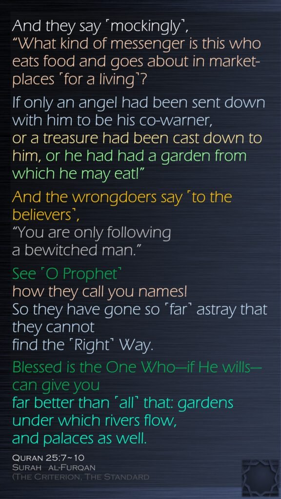 And they say ˹mockingly˺, “What kind of messenger is this who eats food and goes about in market-places ˹for a living˺? If only an angel had been sent down with him to be his co-warner,or a treasure had been cast down to him, or he had had a garden from which he may eat!” And the wrongdoers say ˹to the believers˺, “You are only following a bewitched man.”See ˹O Prophet˺ how they call you names! So they have gone so ˹far˺ astray that they cannot find the ˹Right˺ Way.Blessed is the One Who—if He wills—can give you far better than ˹all˺ that: gardens under which rivers flow, and palaces as well.Quran 25:7~10Surah   al-Furqan (The Criterion, The Standard