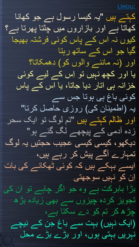 کہتے ہیں "یہ کیسا رسول ہے جو کھانا کھاتا ہے اور بازاروں میں چلتا پھرتا ہے؟ کیوں نہ اس کے پاس کوئی فرشتہ بھیجا گیا جو اس کے ساتھ رہتا 
اور (نہ ماننے والوں کو) دھمکاتا؟ 
یا اور کچھ نہیں تو اِس کے لیے کوئی خزانہ ہی اتار دیا جاتا، یا اس کے پاس کوئی باغ ہی ہوتا جس سے 
یہ (اطمینان کی) روزی حاصل کرتا" 
اور ظالم کہتے ہیں "تم لوگ تو ایک سحر زدہ آدمی کے پیچھے لگ گئے ہو" 
دیکھو، کیسی کیسی عجیب حجتیں یہ لوگ تمہارے آگے پیش کر رہے ہیں، 
ایسے بہکے ہیں کہ کوئی ٹھکانے کی بات اِن کو نہیں سوجھتی 
بڑا بابرکت ہے وہ جو اگر چاہے تو ان کی تجویز کردہ چیزوں سے بھی زیادہ بڑھ چڑھ کر تم کو دے سکتا ہے، 
(ایک نہیں) بہت سے باغ جن کے نیچے نہریں بہتی ہوں، اور بڑے بڑے محل 
