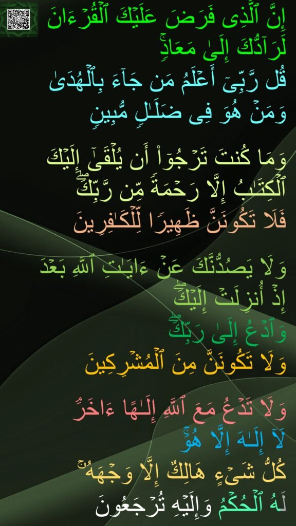 إِنَّ ٱلَّذِی فَرَضَ عَلَیۡكَ ٱلۡقُرۡءَانَ لَرَاۤدُّكَ إِلَىٰ مَعَادࣲۚ 
قُل رَّبِّیۤ أَعۡلَمُ مَن جَاۤءَ بِٱلۡهُدَىٰ 
وَمَنۡ هُوَ فِی ضَلَـٰلࣲ مُّبِینࣲ 

وَمَا كُنتَ تَرۡجُوۤا۟ أَن یُلۡقَىٰۤ إِلَیۡكَ ٱلۡكِتَـٰبُ إِلَّا رَحۡمَةࣰ مِّن رَّبِّكَۖ 
فَلَا تَكُونَنَّ ظَهِیرࣰا لِّلۡكَـٰفِرِینَ 

وَلَا یَصُدُّنَّكَ عَنۡ ءَایَـٰتِ ٱللَّهِ بَعۡدَ 
إِذۡ أُنزِلَتۡ إِلَیۡكَۖ 
وَٱدۡعُ إِلَىٰ رَبِّكَۖ 
وَلَا تَكُونَنَّ مِنَ ٱلۡمُشۡرِكِینَ 

وَلَا تَدۡعُ مَعَ ٱللَّهِ إِلَـٰهًا ءَاخَرَۘ 
لَاۤ إِلَـٰهَ إِلَّا هُوَۚ 
كُلُّ شَیۡءٍ هَالِكٌ إِلَّا وَجۡهَهُۥۚ 
لَهُ ٱلۡحُكۡمُ وَإِلَیۡهِ تُرۡجَعُونَ
