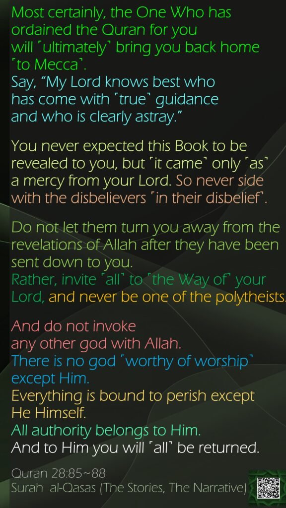 Most certainly, the One Who has ordained the Quran for you will ˹ultimately˺ bring you back home ˹to Mecca˺. Say, “My Lord knows best who has come with ˹true˺ guidance and who is clearly astray.”You never expected this Book to be revealed to you, but ˹it came˺ only ˹as˺ a mercy from your Lord. So never side with the disbelievers ˹in their disbelief˺.Do not let them turn you away from the revelations of Allah after they have been sent down to you. Rather, invite ˹all˺ to ˹the Way of˺ your Lord, and never be one of the polytheists.And do not invoke any other god with Allah.There is no god ˹worthy of worship˺ except Him. Everything is bound to perish except He Himself. All authority belongs to Him. And to Him you will ˹all˺ be returned.Quran 28:85~88Surah  al-Qasas (The Stories, The Narrative) 
