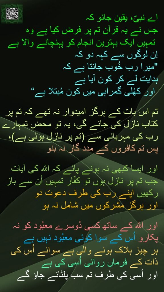 اے نبیؐ، یقین جانو کہ 
جس نے یہ قرآن تم پر فرض کیا ہے وہ
 تمہیں ایک بہترین انجام کو پہنچانے والا ہے اِن لوگوں سے کہہ دو کہ 
"میرا رب خُوب جانتا ہے کہ 
ہدایت لے کر کون آیا ہے
 اور کھُلی گمراہی میں کون مُبتلا ہے“

تم اس بات کے ہرگز امیدوار نہ تھے کہ تم پر کتاب نازل کی جائے گی، یہ تو محض تمہارے رب کی مہربانی سے (تم پر نازل ہوئی ہے)، پس تم کافروں کے مدد گار نہ بنو 

اور ایسا کبھی نہ ہونے پائے کہ اللہ کی آیات جب تم پر نازل ہوں تو کفّار تمہیں اُن سے باز رکھیں اپنے رب کی طرف دعوت دو 
اور ہرگز مشرکوں میں شامل نہ ہو

اور اللہ کے ساتھ کسی دُوسرے معبُود کو نہ پکارو اُس کے سوا کوئی معبُود نہیں ہے 
ہر چیز ہلاک ہونے والی ہے سوائے اُس کی ذات کے فرماں روائی اُسی کی ہے 
اور اُسی کی طرف تم سب پلٹائے جاؤ گے
