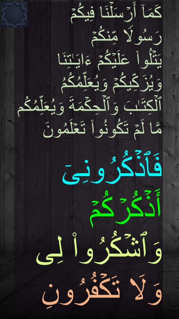 كَمَاۤ أَرۡسَلۡنَا فِیكُمۡ 
رَسُولࣰا مِّنكُمۡ 
یَتۡلُوا۟ عَلَیۡكُمۡ ءَایَـٰتِنَا وَیُزَكِّیكُمۡ وَیُعَلِّمُكُمُ 
ٱلۡكِتَـٰبَ وَٱلۡحِكۡمَةَ وَیُعَلِّمُكُم مَّا لَمۡ تَكُونُوا۟ تَعۡلَمُونَ 

فَٱذۡكُرُونِیۤ 
أَذۡكُرۡكُمۡ 
وَٱشۡكُرُوا۟ لِی 
وَلَا تَكۡفُرُونِ
