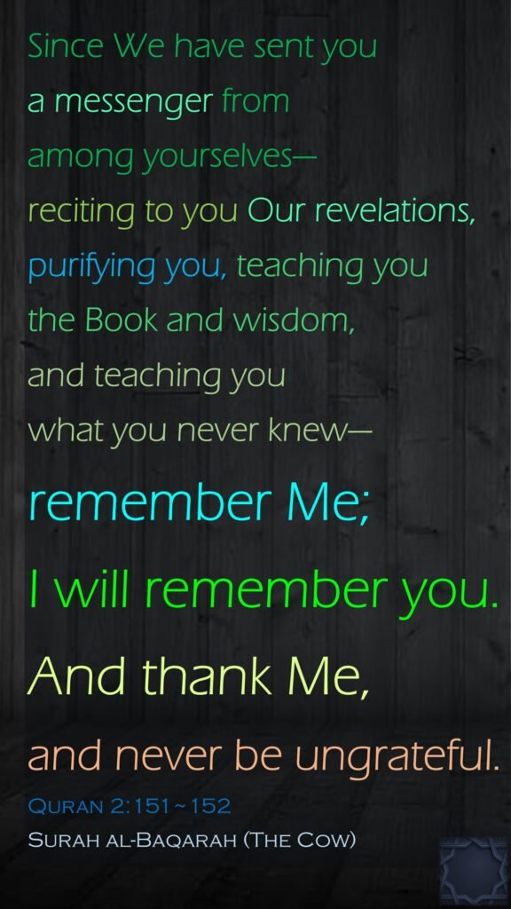 Since We have sent you a messenger from among yourselves—reciting to you Our revelations, purifying you, teaching you the Book and wisdom, and teaching you what you never knew—remember Me; I will remember you. And thank Me, and never be ungrateful.Quran 2:151~152Surah al-Baqarah (The Cow)