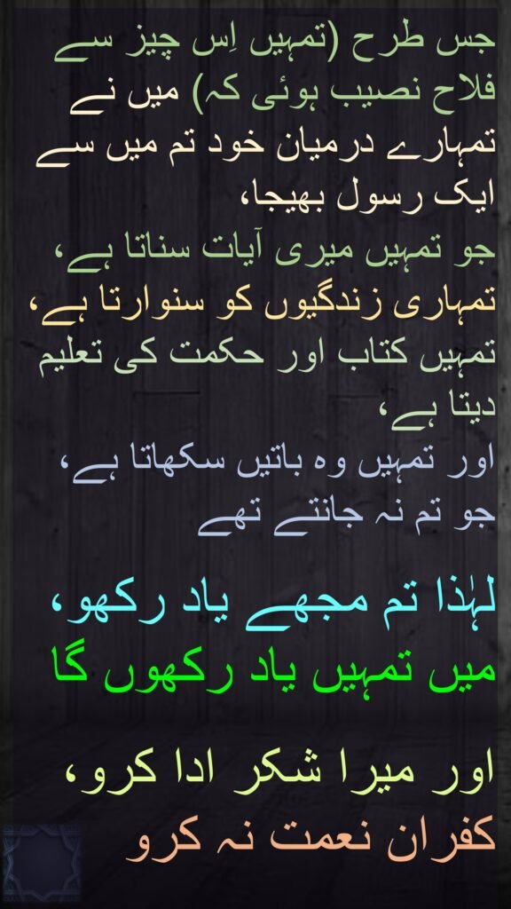 جس طرح (تمہیں اِس چیز سے فلاح نصیب ہوئی کہ) میں نے تمہارے درمیان خود تم میں سے ایک رسول بھیجا، 
جو تمہیں میری آیات سناتا ہے، تمہاری زندگیوں کو سنوارتا ہے، تمہیں کتاب اور حکمت کی تعلیم دیتا ہے، 
اور تمہیں وہ باتیں سکھاتا ہے، جو تم نہ جانتے تھے
 
لہٰذا تم مجھے یاد رکھو، 
میں تمہیں یاد رکھوں گا
 
اور میرا شکر ادا کرو، 
کفران نعمت نہ کرو