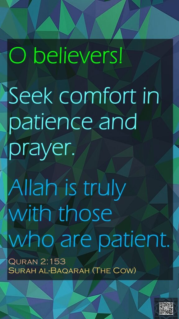 O believers! Seek comfort in patience and prayer. Allah is truly with those who are patient.Quran 2:153Surah al-Baqarah (The Cow)