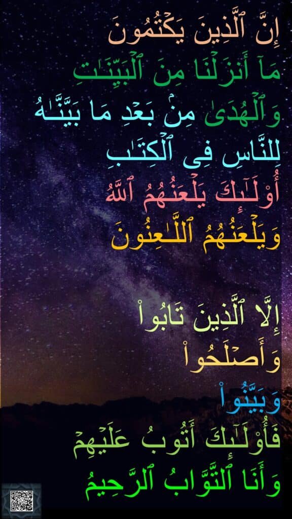 إِنَّ ٱلَّذِینَ یَكۡتُمُونَ 
مَاۤ أَنزَلۡنَا مِنَ ٱلۡبَیِّنَـٰتِ وَٱلۡهُدَىٰ مِنۢ بَعۡدِ مَا بَیَّنَّـٰهُ لِلنَّاسِ فِی ٱلۡكِتَـٰبِ 
أُو۟لَـٰۤىِٕكَ یَلۡعَنُهُمُ ٱللَّهُ 
وَیَلۡعَنُهُمُ ٱللَّـٰعِنُونَ 

إِلَّا ٱلَّذِینَ تَابُوا۟ 
وَأَصۡلَحُوا۟ 
وَبَیَّنُوا۟ 
فَأُو۟لَـٰۤىِٕكَ أَتُوبُ عَلَیۡهِمۡ 
وَأَنَا ٱلتَّوَّابُ ٱلرَّحِیمُ