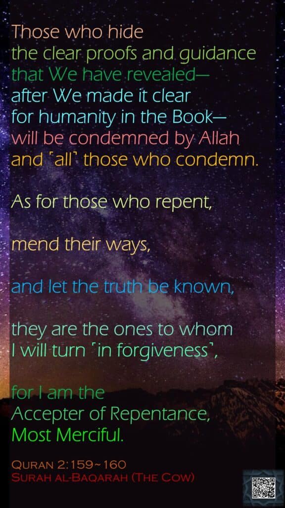 Those who hide the clear proofs and guidance that We have revealed—after We made it clear for humanity in the Book—will be condemned by Allah and ˹all˺ those who condemn.As for those who repent, mend their ways, and let the truth be known,they are the ones to whom I will turn ˹in forgiveness˺, for I am the Accepter of Repentance, Most Merciful.Quran 2:159~160Surah al-Baqarah (The Cow)