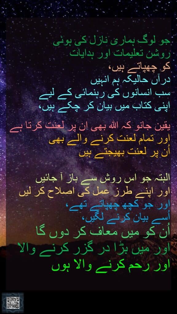 جو لوگ ہماری نازل کی ہوئی روشن تعلیمات اور ہدایات کو چھپاتے ہیں، درآں حالیکہ ہم انہیں سب انسانوں کی رہنمائی کے لیے اپنی کتاب میں بیان کر چکے ہیں، یقین جانو کہ اللہ بھی ان پر لعنت کرتا ہے اور تمام لعنت کرنے والے بھی اُن پر لعنت بھیجتے ہیں البتہ جو اس روش سے باز آ جائیں اور اپنے طرز عمل کی اصلاح کر لیں اور جو کچھ چھپاتے تھے، اُسے بیان کرنے لگیں، اُن کو میں معاف کر دوں گا اور میں بڑا در گزر کرنے والا اور رحم کرنے والا ہوں 