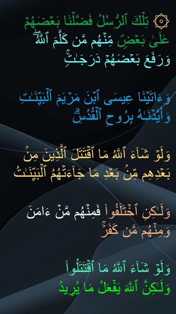 ۞ تِلۡكَ ٱلرُّسُلُ فَضَّلۡنَا بَعۡضَهُمۡ عَلَىٰ بَعۡضࣲۘ مِّنۡهُم مَّن كَلَّمَ ٱللَّهُۖ 
وَرَفَعَ بَعۡضَهُمۡ دَرَجَـٰتࣲۚ 

وَءَاتَیۡنَا عِیسَى ٱبۡنَ مَرۡیَمَ ٱلۡبَیِّنَـٰتِ وَأَیَّدۡنَـٰهُ بِرُوحِ ٱلۡقُدُسِۗ 

وَلَوۡ شَاۤءَ ٱللَّهُ مَا ٱقۡتَتَلَ ٱلَّذِینَ مِنۢ بَعۡدِهِم مِّنۢ بَعۡدِ مَا جَاۤءَتۡهُمُ ٱلۡبَیِّنَـٰتُ 

وَلَـٰكِنِ ٱخۡتَلَفُوا۟ فَمِنۡهُم مَّنۡ ءَامَنَ وَمِنۡهُم مَّن كَفَرَۚ 

وَلَوۡ شَاۤءَ ٱللَّهُ مَا ٱقۡتَتَلُوا۟ 
وَلَـٰكِنَّ ٱللَّهَ یَفۡعَلُ مَا یُرِیدُ