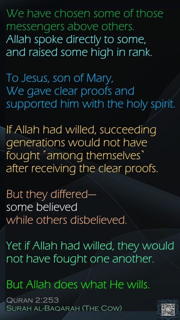 We have chosen some of those messengers above others. Allah spoke directly to some, and raised some high in rank. To Jesus, son of Mary, We gave clear proofs and supported him with the holy spirit. 
If Allah had willed, succeeding generations would not have fought ˹among themselves˺ after receiving the clear proofs. 
But they differed—some believed while others disbelieved. Yet if Allah had willed, they would not have fought one another. 
But Allah does what He wills.
Quran 2:253
Surah al-Baqarah (The Cow)