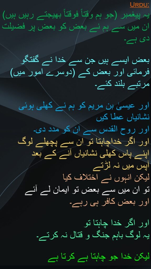 یہ پیغمبر (جو ہم وقتاً فوقتاً بھیجتے رہیں ہیں) ان میں سے ہم نے بعض کو بعض پر فضیلت دی ہے۔ 

بعض ایسے ہیں جن سے خدا نے گفتگو فرمائی اور بعض کے (دوسرے امور میں) مرتبے بلند کئے۔ 

اور عیسیٰ بن مریم کو ہم نے کھلی ہوئی نشانیاں عطا کیں 
اور روح القدس سے ان کو مدد دی۔ 
اور اگر خداچاہتا تو ان سے پچھلے لوگ اپنے پاس کھلی نشانیاں آنے کے بعد 
آپس میں نہ لڑتے 
لیکن انہوں نے اختلاف کیا 
تو ان میں سے بعض تو ایمان لے آئے 
اور بعض کافر ہی رہے۔ 

اور اگر خدا چاہتا تو 
یہ لوگ باہم جنگ و قتال نہ کرتے۔ 

لیکن خدا جو چاہتا ہے کرتا ہے
