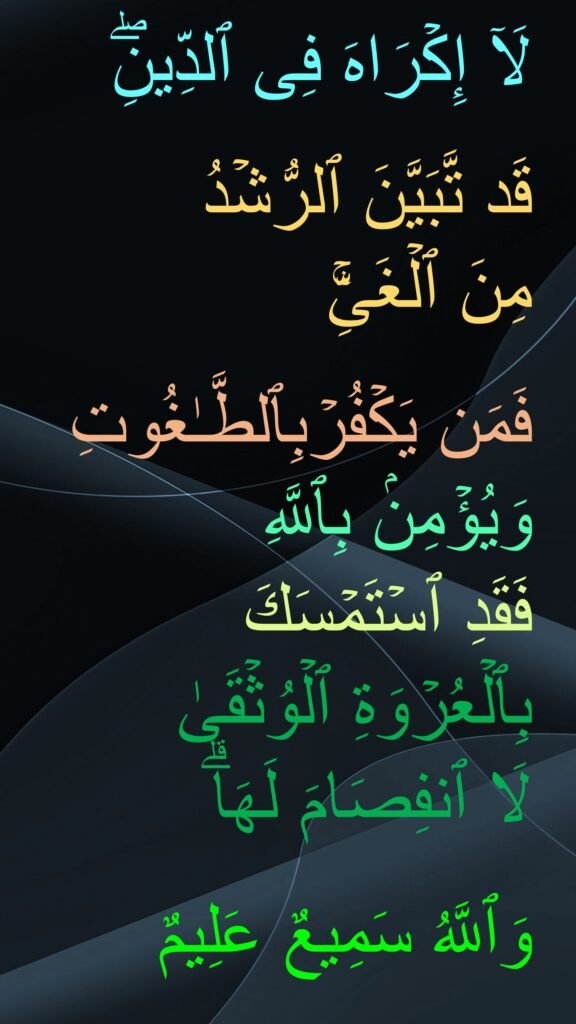 لَاۤ إِكۡرَاهَ فِی ٱلدِّینِۖ

قَد تَّبَیَّنَ ٱلرُّشۡدُ 
مِنَ ٱلۡغَیِّۚ 

فَمَن یَكۡفُرۡبِٱلطَّـٰغُوتِ وَیُؤۡمِنۢ بِٱللَّهِ 
فَقَدِ ٱسۡتَمۡسَكَ بِٱلۡعُرۡوَةِ ٱلۡوُثۡقَىٰ 
لَا ٱنفِصَامَ لَهَاۗ 

وَٱللَّهُ سَمِیعٌ عَلِیمٌ
