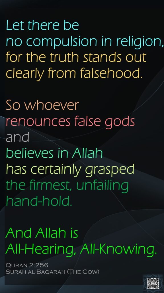 Let there be no compulsion in religion, for the truth stands out clearly from falsehood. So whoever renounces false gods and believes in Allah has certainly grasped the firmest, unfailing hand-hold. And Allah is All-Hearing, All-Knowing.Quran 2:256Surah al-Baqarah (The Cow)