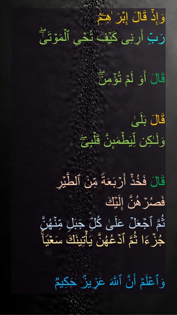 وَإِذۡ قَالَ إِبۡرَ ٰهِـۧمُ 
رَبِّ أَرِنِی كَیۡفَ تُحۡیِ ٱلۡمَوۡتَىٰۖ 

قَالَ أَوَ لَمۡ تُؤۡمِنۖ 

قَالَ بَلَىٰ 
وَلَـٰكِن لِّیَطۡمَىِٕنَّ قَلۡبِیۖ 

قَالَ فَخُذۡ أَرۡبَعَةࣰ مِّنَ ٱلطَّیۡرِ 
فَصُرۡهُنَّ إِلَیۡكَ 
ثُمَّ ٱجۡعَلۡ عَلَىٰ كُلِّ جَبَلࣲ مِّنۡهُنَّ جُزۡءࣰا ثُمَّ ٱدۡعُهُنَّ یَأۡتِینَكَ سَعۡیࣰاۚ 

وَٱعۡلَمۡ أَنَّ ٱللَّهَ عَزِیزٌ حَكِیمࣱ
