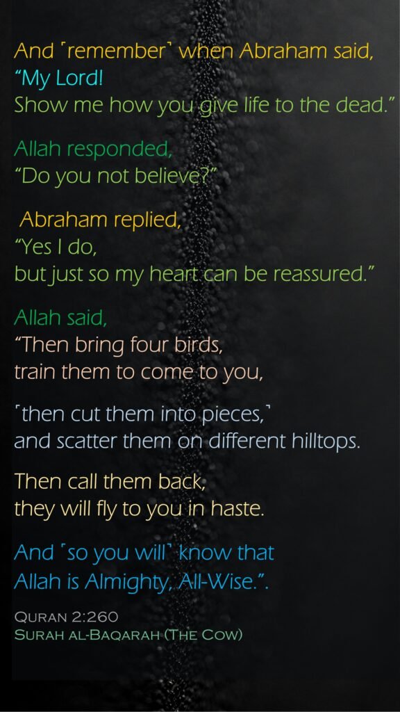 And ˹remember˺ when Abraham said, “My Lord! Show me how you give life to the dead.” Allah responded, “Do you not believe?” Abraham replied, “Yes I do, but just so my heart can be reassured.” Allah said, “Then bring four birds, train them to come to you, ˹then cut them into pieces,˺ and scatter them on different hilltops. Then call them back, they will fly to you in haste. And ˹so you will˺ know that Allah is Almighty, All-Wise.”.Quran 2:260Surah al-Baqarah (The Cow)